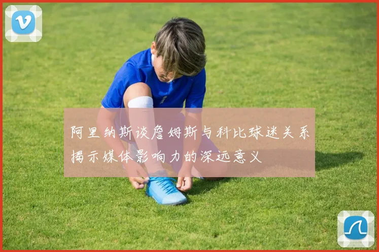 阿里纳斯谈詹姆斯与科比球迷关系揭示媒体影响力的深远意义
