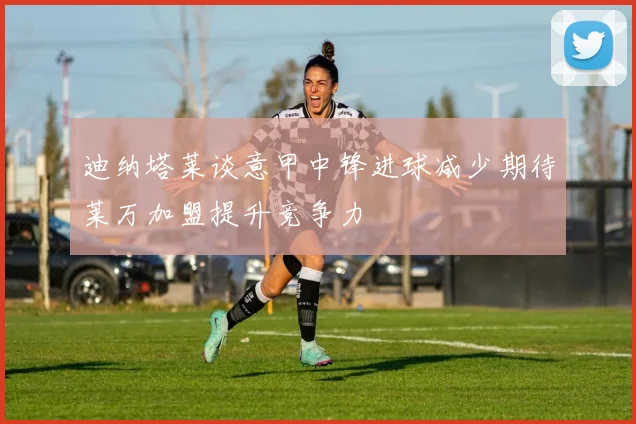 迪纳塔莱谈意甲中锋进球减少期待莱万加盟提升竞争力