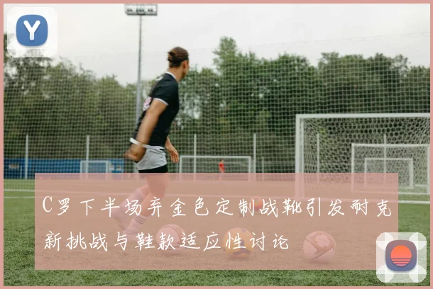 C罗下半场弃金色定制战靴引发耐克新挑战与鞋款适应性讨论