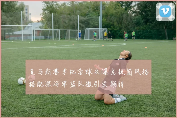 皇马新赛季纪念球衣曝光极简风格搭配深海军蓝队徽引发期待