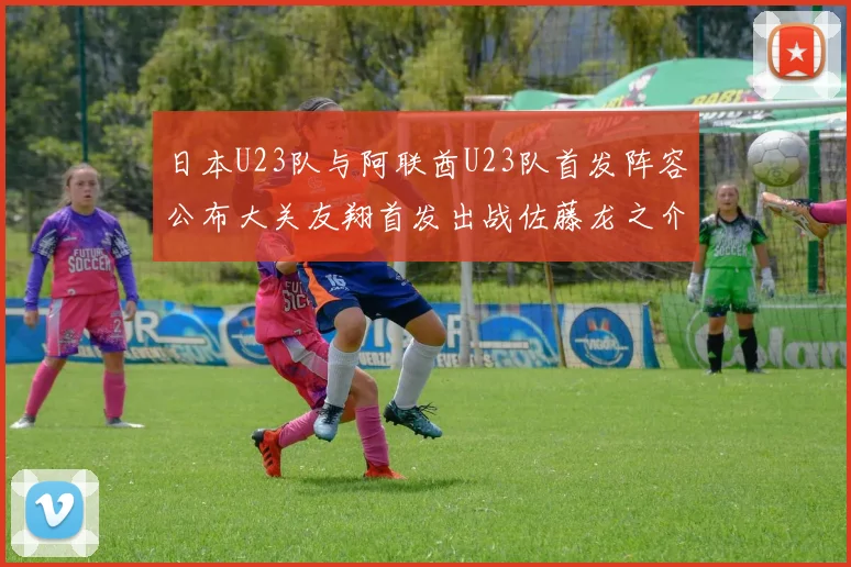日本U23队与阿联酋U23队首发阵容公布大关友翔首发出战佐藤龙之介替补待命