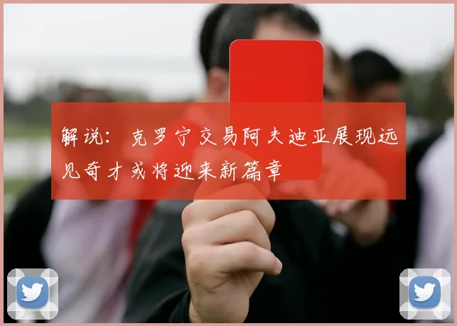 解说：克罗宁交易阿夫迪亚展现远见奇才或将迎来新篇章
