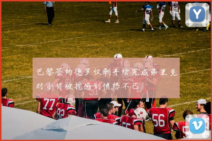 巴黎签约德罗仅剩手续完成弗里克对小将被挖感到愤怒不已