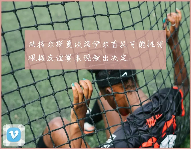纳格尔斯曼谈诺伊尔首发可能性将根据友谊赛表现做出决定