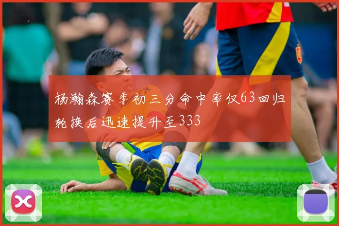 杨瀚森赛季初三分命中率仅63回归轮换后迅速提升至333