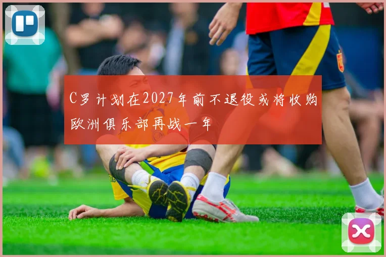 C罗计划在2027年前不退役或将收购欧洲俱乐部再战一年
