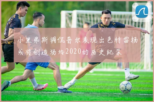 小里弗斯调侃普尔表现出色特雷杨或将创造场均2020的历史纪录