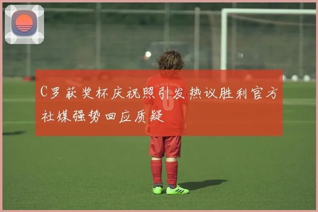 C罗获奖杯庆祝照引发热议胜利官方社媒强势回应质疑