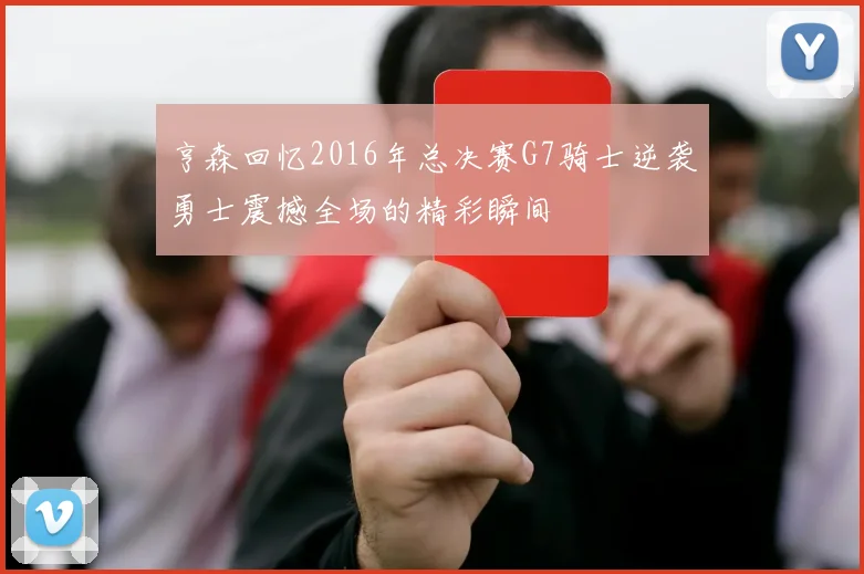 亨森回忆2016年总决赛G7骑士逆袭勇士震撼全场的精彩瞬间